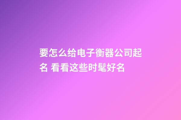 要怎么给电子衡器公司起名 看看这些时髦好名-第1张-公司起名-玄机派